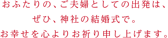 おふたりの、ご夫婦としての出発は、ぜひ、神社の結婚式で。お幸せを心よりお祈り申し上げます。