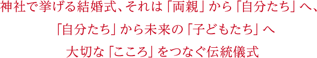 神社で挙げる結婚式、それは「両親」から「自分たち」へ、「自分たち」から未来の「子どもたち」へ大切な「こころ」をつなぐ伝統儀式