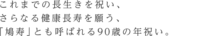 これまでの長生きを祝い、さらなる健康長寿を願う、「鳩寿」とも呼ばれる90歳の年祝い。